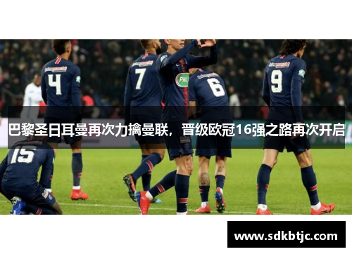 巴黎圣日耳曼再次力擒曼联，晋级欧冠16强之路再次开启